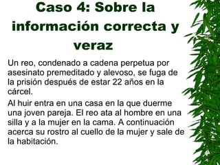 Caso 4: Sobre la información correcta y veraz   Un reo, condenado a cadena perpetua por asesinato premeditado y alevoso, se  fuga  de la prisión después de  estar  22 años en la cárcel . Al huir entra en una casa en la que duerme una joven pareja. El reo ata al hombre en una silla y a la mujer en la cama.   A continuación acerca su rostro al cuello de la mujer y sale de la habitación. 