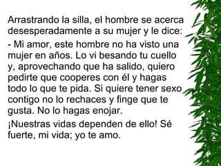 Arrastrando la silla, el hombre se acerca desesperadamente a su mujer y le dice: - Mi amor, este hombre no ha visto una mujer en años. L o  vi besando tu cuello y, aprovechando que ha salido, quiero pedirte que cooperes con él y hagas todo lo que te pida. Si quiere tener sexo contigo no lo rechaces y finge que te gusta. No lo hagas enojar. ¡Nuestras vidas dependen de ello! Sé fuerte, mi vida; yo te amo. 