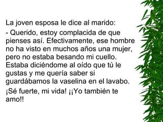 La joven esposa le dice al marido: - Querido, estoy complacida de que pienses así. Efectivamente, ese hombre no ha visto en muchos años una mujer, pero no estaba besando mi cuello. Estaba diciéndome al oído que tú le gustas y me quería saber si guardábamos la vaselina en el lavabo. ¡Sé fuerte, mi vida! ¡¡Yo también te amo!! 