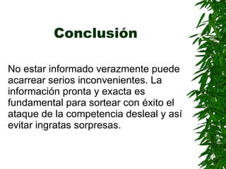 Conclusión   No estar informado verazmente puede acarrear serios inconvenientes. La información pronta y exacta es fundamental para sortear con éxito el ataque de la competencia desleal y así evitar ingratas sorpresas.   