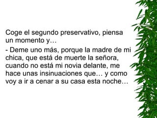 Coge el segundo preservativo, piensa un momento y… - Deme uno más ,  porque la madre de mi chica, que está de muerte la señora, cuando no está mi novia delante, me hace unas insinuaciones que… y como voy a ir a cenar a su casa esta noche… 