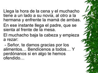 Llega la hora de la cena y el muchacho tiene a un lado a su novia, al otro a la hermana y enfrente la mamá de ambas. En ese instante llega el padre, que se sienta al frente de la mesa. El muchacho baja la cabeza y empieza a rezar: - Señor, te damos gracias por los alimentos…  B endícenos a todos…  Y  perdónanos si en algo te hemos ofendido… 