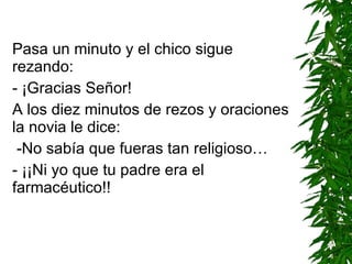 Pasa un minuto y el chico sigue rezando: - ¡Gracias Señor! A los diez minutos de rezos y oraciones la novia le dice: -No sabía que fueras tan religioso… - ¡¡Ni yo que tu padre era el farmacéutico!!   