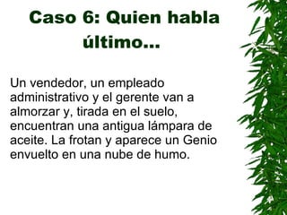 Caso 6: Quien habla último…   Un vendedor, un empleado administrativo y el gerente van a almorzar y, tirada en el suelo, encuentran una antigua lámpara de aceite. La frotan y aparece un Genio envuelto en una nube de humo. 