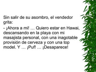Sin salir de su asombro, el vendedor grita: -  ¡Ahora a mi! … Quiero estar en Hawai, descansando en la playa con mi masajista personal, con una inagotable provisión de cerveza y con una top model. Y …  ¡ Puf !  … ¡ D esaparece! 