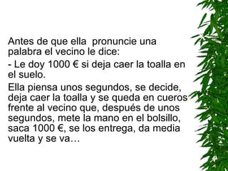 Antes de que ella  pronuncie una palabra el vecino le dice: -  Le doy 1000  €  si deja caer la toalla en el suelo. Ella piensa unos segundos, se decide, deja caer la toalla y se queda en cueros frente al vecino que, después de unos segundos, mete la mano en el bolsillo, saca 1000  € , se los entrega, da media vuelta y se va… 