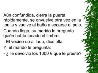 Aún confundida, cierra la puerta rápidamente, se envuelve otra vez en la toalla y vuelve al baño a secarse el pelo. Cuando llega, su marido le pregunta quién había tocado el timbre. - El vecino de al lado ,  dice ella . Y  el marido le pregunta: - ¿Te devolvió los 1000 € que le presté? 