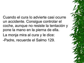 Cuando el cura lo advierte casi ocurre un accidente. Consigue controlar el coche ,  aunque no resiste la tentación y pone la mano en la pierna de ella. La monja mira al cura y le dice: -Padre, recuerde el Salmo 129. 