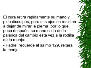 El cura retira rápidamente su mano y pide disculpas, pero sus ojos se resisten a dejar de mirar la pierna, por lo que, poco después, su mano salta de la palanca del cambio esta vez a la rodilla de la monja: - Padre, recuerde el salmo 129 ,  reitera la monja. 