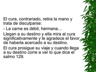 El cura, contrariado, retira la mano y trata de disculparse: - La carne es débil, hermana… Llegan a su destino y ella mira al cura significativamente y le agradece el favor de haberla acercado a su destino. El cura prosigue su viaje y cuando llega a su destino corre a ver lo que dice el salmo 129. 
