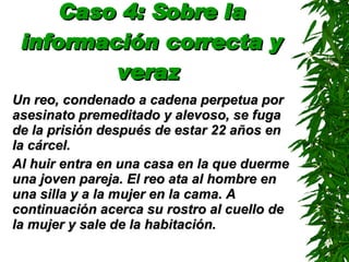 Caso 4: Sobre la información correcta y veraz   Un reo, condenado a cadena perpetua por asesinato premeditado y alevoso, se  fuga  de la prisión después de  estar  22 años en la cárcel . Al huir entra en una casa en la que duerme una joven pareja. El reo ata al hombre en una silla y a la mujer en la cama.   A continuación acerca su rostro al cuello de la mujer y sale de la habitación. 