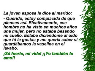La joven esposa le dice al marido: - Querido, estoy complacida de que pienses así. Efectivamente, ese hombre no ha visto en muchos años una mujer, pero no estaba besando mi cuello. Estaba diciéndome al oído que tú le gustas y me quería saber si guardábamos la vaselina en el lavabo. ¡Sé fuerte, mi vida! ¡¡Yo también te amo!! 