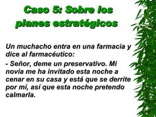 Caso 5: Sobre los planes estratégicos   Un muchacho entra en una farmacia y dice al farmacéutico: - Señor, deme un preservativo. Mi novia me ha invitado esta noche a cenar en su casa y está que se derrite por mí, así que esta noche pretendo calmarla. 