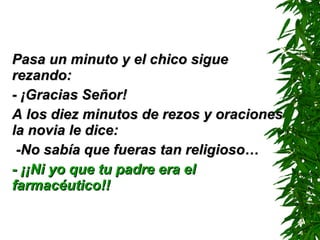 Pasa un minuto y el chico sigue rezando: - ¡Gracias Señor! A los diez minutos de rezos y oraciones la novia le dice: -No sabía que fueras tan religioso… - ¡¡Ni yo que tu padre era el farmacéutico!!   