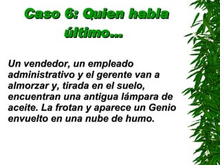 Caso 6: Quien habla último…   Un vendedor, un empleado administrativo y el gerente van a almorzar y, tirada en el suelo, encuentran una antigua lámpara de aceite. La frotan y aparece un Genio envuelto en una nube de humo. 