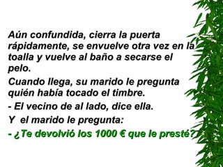 Aún confundida, cierra la puerta rápidamente, se envuelve otra vez en la toalla y vuelve al baño a secarse el pelo. Cuando llega, su marido le pregunta quién había tocado el timbre. - El vecino de al lado ,  dice ella . Y  el marido le pregunta: - ¿Te devolvió los 1000 € que le presté? 