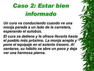 Caso 2: Estar bien informado Un cura va conduciendo cuando ve una monja parada a un lado de la carretera ,  esperando el autobús. El cura se detiene y le ofrece llevarla hasta el pueblo más próximo. La monja acepta y pone el equipaje en el asiento trasero. Al sentarse, su hábito se abre un poco y deja ver una hermosa pierna . 