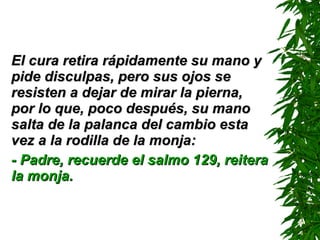 El cura retira rápidamente su mano y pide disculpas, pero sus ojos se resisten a dejar de mirar la pierna, por lo que, poco después, su mano salta de la palanca del cambio esta vez a la rodilla de la monja: - Padre, recuerde el salmo 129 ,  reitera la monja. 