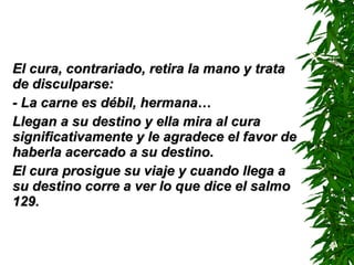 El cura, contrariado, retira la mano y trata de disculparse: - La carne es débil, hermana… Llegan a su destino y ella mira al cura significativamente y le agradece el favor de haberla acercado a su destino. El cura prosigue su viaje y cuando llega a su destino corre a ver lo que dice el salmo 129. 