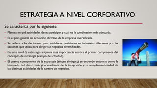 ESTRATEGIA A NIVEL CORPORATIVO
Se caracteriza por lo siguiente:
• Plantea en qué actividades desea participar y cuál es la combinación más adecuada.
• Es el plan general de actuación directiva de la empresa diversificada.
• Se refiere a las decisiones para establecer posiciones en industrias diferentes y a las
acciones que utiliza para dirigir sus negocios diversificados.
• En este nivel de estrategia adquiere más importancia relativa el primer componente del
concepto de estrategia (campo de actividad).
• El cuarto componente de la estrategia (efecto sinérgico) se entiende entonces como la
búsqueda del efecto sinérgico resultante de la integración y la complementariedad de
las distintas actividades de la cartera de negocios.
 