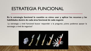 ESTRATEGIA FUNCIONAL
En la estrategia funcional la cuestión es cómo usar y aplicar los recursos y las
habilidades dentro de cada área funcional de cada negocio
La estrategia a nivel funcional buscar responder a la pregunta: ¿cómo podemos apoyar la
estrategia a nivel de negocios?
 