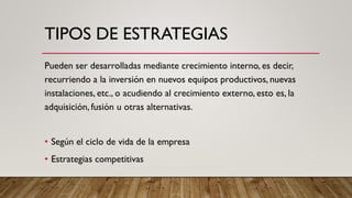 TIPOS DE ESTRATEGIAS
Pueden ser desarrolladas mediante crecimiento interno, es decir,
recurriendo a la inversión en nuevos equipos productivos, nuevas
instalaciones, etc., o acudiendo al crecimiento externo, esto es, la
adquisición, fusión u otras alternativas.
• Según el ciclo de vida de la empresa
• Estrategias competitivas
 