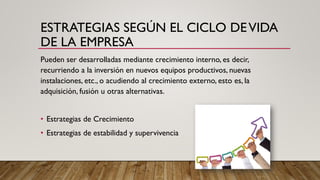 ESTRATEGIAS SEGÚN EL CICLO DEVIDA
DE LA EMPRESA
Pueden ser desarrolladas mediante crecimiento interno, es decir,
recurriendo a la inversión en nuevos equipos productivos, nuevas
instalaciones, etc., o acudiendo al crecimiento externo, esto es, la
adquisición, fusión u otras alternativas.
• Estrategias de Crecimiento
• Estrategias de estabilidad y supervivencia
 