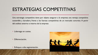 ESTRATEGIAS COMPETITIVAS
Una estrategia competitiva tiene por objeto asegurar a la empresa una ventaja competitiva
sostenible y duradera, frente a las fuerzas competitivas de un mercado concreto. A partir
del análisis externo e interno de la empresa
• Liderazgo en costes.
• Diferenciación.
• Enfoque o alta segmentación.
 