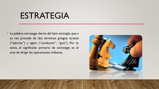 ESTRATEGIA
• La palabra estrategia deriva del latín strategĭa, que a
su vez procede de dos términos griegos: stratos
(“ejército”) y agein (“conductor”, “guía”). Por lo
tanto, el significado primario de estrategia es el
arte de dirigir las operaciones militares.
 