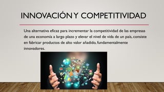 INNOVACIÓNY COMPETITIVIDAD
Una alternativa eficaz para incrementar la competitividad de las empresas
de una economía a largo plazo y elevar el nivel de vida de un país, consiste
en fabricar productos de alto valor añadido, fundamentalmente
innovadores.
 