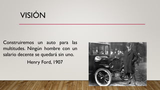 VISIÓN
Construiremos un auto para las
multitudes. Ningún hombre con un
salario decente se quedará sin uno.
Henry Ford, 1907
 