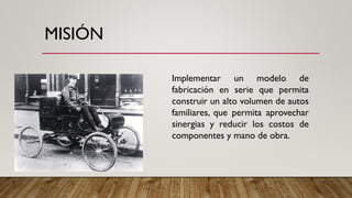 MISIÓN
Implementar un modelo de
fabricación en serie que permita
construir un alto volumen de autos
familiares, que permita aprovechar
sinergias y reducir los costos de
componentes y mano de obra.
 