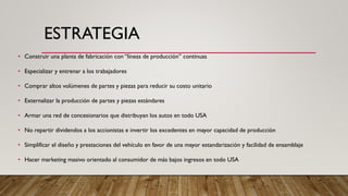 ESTRATEGIA
• Construir una planta de fabricación con “líneas de producción” continuas
• Especializar y entrenar a los trabajadores
• Comprar altos volúmenes de partes y piezas para reducir su costo unitario
• Externalizar la producción de partes y piezas estándares
• Armar una red de concesionarios que distribuyan los autos en todo USA
• No repartir dividendos a los accionistas e invertir los excedentes en mayor capacidad de producción
• Simplificar el diseño y prestaciones del vehículo en favor de una mayor estandarización y facilidad de ensamblaje
• Hacer marketing masivo orientado al consumidor de más bajos ingresos en todo USA
 