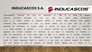 INDUCASCOS S.A.
Comercializadora Inducascos S.A. inició sus operaciones en 1998 en la ciudad de Medellín,
Colombia, enfrentando dificultades de todo tipo, tales como escaso capital, infraestructura
escasa y un número reducido de empleados. Además, su fundador había enfrentado varias quiebras
económicas. Esta comercializadora es ahora una empresa mediana para el sector local con un alto
porcentaje de participación de mercado debido al volumen de cascos que fabrica y comercializa,
a su amplio portafolio de productos y a su estructura comercial que le permiten atender todos los
segmentos del mercado colombiano. El crecimiento de las ventas de motocicletas en Colombia, el
boom de importaciones de motos chinas desde el 2005 y la evolución de la normativa concerniente
al uso obligatorio del casco han contribuido a que los volúmenes de ventas de la empresa hayan
crecido de manera exponencial desde su creación y a que exista una demanda constante del producto.
Este caso describe la toma de decisiones del fundador Ramiro Agudelo, que se traduce en la
estrategia de crecimiento e internacionalización de la empresa.
 