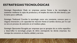 ESTRATEGIASTECNOLÓGICAS
Estrategia Dependiente: Dada en empresas pasivas frente a las tecnologías, se
sostienen mediante la copia de productos y el empleo de mano de obra barata y por
lo tanto poco calificada.
Estrategia Tradicional: Concibe la tecnología como una constante, convoca poca o
ninguna innovación y sin capacidad de reacción frente al cambio técnico, por lo cual
se vera en proceso de extinción en el mediano plazo.
Estrategia Oportunista: Escogida por empresas que se apropian de un nicho especifico
y desarrollan la tecnología propia de dicho aventajando las demás empresas. Sus
ventajas las concentra en diseño, calidad y servicio.
 
