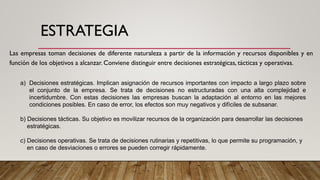 ESTRATEGIA
Las empresas toman decisiones de diferente naturaleza a partir de la información y recursos disponibles y en
función de los objetivos a alcanzar. Conviene distinguir entre decisiones estratégicas, tácticas y operativas.
a) Decisiones estratégicas. Implican asignación de recursos importantes con impacto a largo plazo sobre
el conjunto de la empresa. Se trata de decisiones no estructuradas con una alta complejidad e
incertidumbre. Con estas decisiones las empresas buscan la adaptación al entorno en las mejores
condiciones posibles. En caso de error, los efectos son muy negativos y difíciles de subsanar.
b) Decisiones tácticas. Su objetivo es movilizar recursos de la organización para desarrollar las decisiones
estratégicas.
c) Decisiones operativas. Se trata de decisiones rutinarias y repetitivas, lo que permite su programación, y
en caso de desviaciones o errores se pueden corregir rápidamente.
 