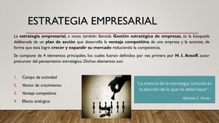 ESTRATEGIA EMPRESARIAL
La estrategia empresarial, a veces también llamada Gestión estratégica de empresas, es la búsqueda
deliberada de un plan de acción que desarrolle la ventaja competitiva de una empresa y la acentúe, de
forma que ésta logre crecer y expandir su mercado reduciendo la competencia.
Se compone de 4 elementos principales, los cuales fueron definidos por vez primera por H. I. Ansoff, autor
precursor del pensamiento estratégico. Dichos elementos son:
1. Campo de actividad
2. Vector de crecimiento
3. Ventaja competitiva
4. Efecto sinérgico
 