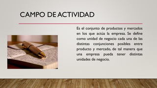 CAMPO DE ACTIVIDAD
Es el conjunto de productos y mercados
en los que actúa la empresa. Se define
como unidad de negocio cada una de las
distintas conjunciones posibles entre
producto y mercado, de tal manera que
una empresa pueda tener distintas
unidades de negocio.
 
