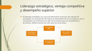 Liderazgo estratégico, ventaja competitiva
y desempeño superior
 El liderazgo estratégico se ocupa de administrar el proceso de creación de
estrategias con el propósito de mejorar el desempeño de una compañía y, por lo
consiguiente, de incrementar el valor de la empresa para sus propietarios y
accionistas. (Determinantes del valor para los accionistas).
Rentabilidad
ROIC
Valor para los
accionistas
Crecimiento de
las utilidades
Efectividad de
las estrategias
 