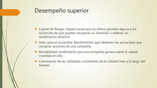 Desempeño superior
 Capital de Riesgo: Capital social que no ofrece garantía alguna a los
accionista de que puedan recuperar su inversión u obtener un
rendimiento atractivo.
 Valor para el accionista. Rendimientos que obtienen los accionistas que
compran acciones de una compañía.
 Rentabilidad: rendimiento que una compañía genera sobre el capital
invertido en ella.
 Crecimiento de las utilidades: incremento de la utilidad neta a lo largo del
tiempo.
 