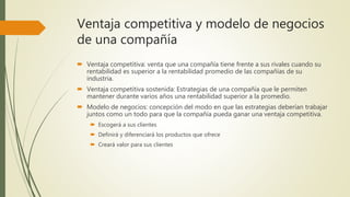 Ventaja competitiva y modelo de negocios
de una compañía
 Ventaja competitiva: venta que una compañía tiene frente a sus rivales cuando su
rentabilidad es superior a la rentabilidad promedio de las compañías de su
industria.
 Ventaja competitiva sostenida: Estrategias de una compañía que le permiten
mantener durante varios años una rentabilidad superior a la promedio.
 Modelo de negocios: concepción del modo en que las estrategias deberían trabajar
juntos como un todo para que la compañía pueda ganar una ventaja competitiva.
 Escogerá a sus clientes
 Definirá y diferenciará los productos que ofrece
 Creará valor para sus clientes
 