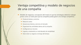 Ventaja competitiva y modelo de negocios
de una compañía
 Modelo de negocios: concepción del modo en que las estrategias deberían trabajar
juntos como un todo para que la compañía pueda ganar una ventaja competitiva.
 Producirá bienes y servicios
 Reducirá costos
 Llevará esos bienes y servicios al mercado
 Organizará las actividades dentro de la compañía
 Configurará sus recursos
 Logrará y mantendrá un nivel elevado de rentabilidad
 Hará crecer su negocio a lo largo del tiempo.
 