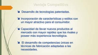 Ventaja Competitiva
 Desarrollo de tecnologías patentadas.
 Incorporación de características y estilos con
un mayor atractivo para el consumidor.
 Capacidad de llevar nuevos productos al
mercado con mayor rapidez que los rivales y
poseer más experiencia tecnológica.
 El desarrollo de competencias únicas en
técnicas de fabricación adaptadas a las
necesidades.
 