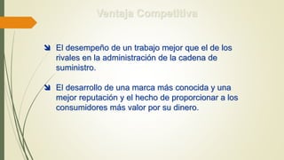 Ventaja Competitiva
 El desempeño de un trabajo mejor que el de los
rivales en la administración de la cadena de
suministro.
 El desarrollo de una marca más conocida y una
mejor reputación y el hecho de proporcionar a los
consumidores más valor por su dinero.
 
