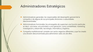 Administradores Estratégicos
 Administradores generales: los responsables del desempeño general de la
compañía o de alguna de sus principales divisiones o subunidades
desconcentradas.
 Administradores funcionales: los encargados de supervisar una función particular,
es decir, una tarea, una actividad o una operación, como contabilidad, marketing,
investigación y desarrollo, tecnología, informática y logística.
 Compañía multidivisional: compite con varios negocios diferentes y que ha creado
una división desconcentrada para administrar cada uno de ellos.
 