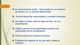Conclusiones: La estrategia…
 Es esencialmente acción…tiene sentido en un momento
de tiempo y en un contexto determinado
 Permite desarrollar oportunidades y combatir amenazas
 Se refiere al medio: atañe al logro de fines, no a su
especificación
 Obliga a pensar en las capacidades propias y las
capacidades de los competidores
 Permite adecuar la empresa al entorno
 Establece los negocios en los que está y estará la
empresa
 