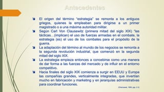 Antecedentes
 El origen del término “estrategia” se remonta a los antiguos
griegos, quienes la empleaban para dirigirse a un primer
magistrado o a una máxima autoridad militar.
 Según Carl Von Clausewitz (primera mitad del siglo XIX) “las
tácticas…(implican) el uso de fuerzas armadas en el combate, la
estrategia (es) el uso de los combates para el propósito de la
guerra.
 La adaptación del término al mundo de los negocios se remonta a
la segunda revolución industrial, que comenzó en la segunda
mitad del siglo XIX.
 La estrategia empieza entonces a concebirse como una manera
de dar forma a las fuerzas del mercado y de influir en el entorno
competitivo.
 Hacia finales del siglo XIX comienza a surgir en EEUU y Europa
las compañías grandes, verticalmente integradas, que invertían
mucho en fabricación y marketing y en jerarquías administrativas
para coordinar funciones.
(Ghemawat, 1999, pgs. 2-3)
 