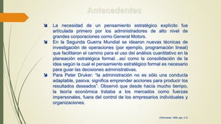 Antecedentes
 La necesidad de un pensamiento estratégico explícito fue
artículada primero por los administradores de alto nivel de
grandes corporaciones como General Motors.
 En la Segunda Guerra Mundial se idearon nuevas técnicas de
investigación de operaciones (por ejemplo, programación lineal)
que facilitaron el camino para el uso del análisis cuantitativo en la
planeación estratégica formal…así como la consolidación de la
idea según la cual el pensamiento estratégico formal es necesario
para guiar las decisiones administrativas.
 Para Peter Druker: “la administración no es sólo una conducta
adaptable, pasiva; significa emprender acciones para producir los
resultados deseados”. Observó que desde hacía mucho tiempo,
la teoría económica trataba a los mercados como fuerzas
impersonales, fuera del control de los empresarios individuales y
organizaciones.
(Ghemawat, 1999, pgs. 2-3)
 