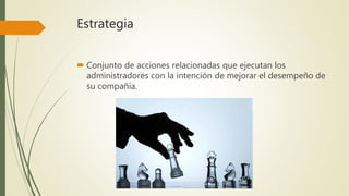 Estrategia
 Conjunto de acciones relacionadas que ejecutan los
administradores con la intención de mejorar el desempeño de
su compañía.
 