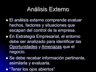 Análisis Externo
 El análisis externo comprende evaluar
hechos, factores y situaciones que
escapan del control de la empresa.
 En Estrategia Empresarial, el entorno
debe ser analizado para identificar las
Oportunidades y Amenazas que el
negocio.
 Se debe recabar información pertinente,
asimilarla y evaluarla.
 “Tener los ojos abiertos”
 